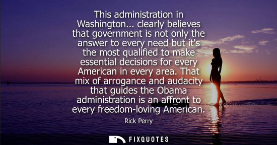 Small: This administration in Washington... clearly believes that government is not only the answer to every n