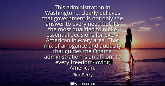 Small: This administration in Washington... clearly believes that government is not only the answer to every need but