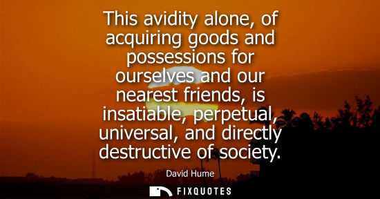 Small: David Hume: This avidity alone, of acquiring goods and possessions for ourselves and our nearest friends, is i