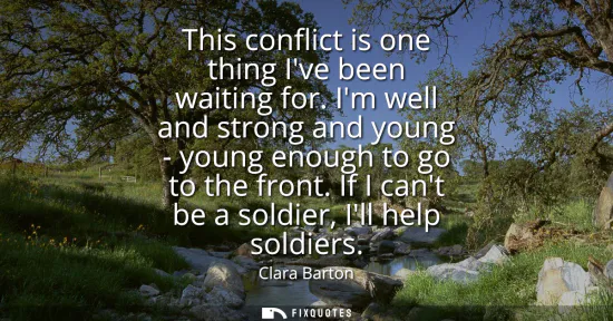 Small: This conflict is one thing Ive been waiting for. Im well and strong and young - young enough to go to the fron