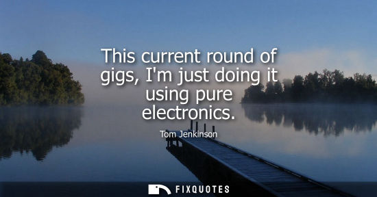 Small: This current round of gigs, Im just doing it using pure electronics