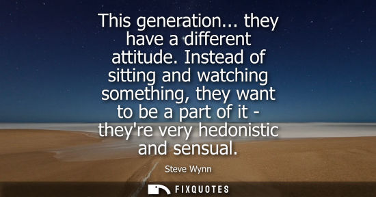 Small: This generation... they have a different attitude. Instead of sitting and watching something, they want