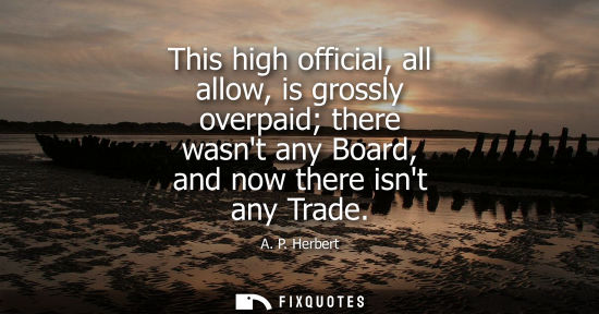Small: A. P. Herbert: This high official, all allow, is grossly overpaid there wasnt any Board, and now there isnt an