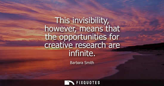 Small: This invisibility, however, means that the opportunities for creative research are infinite