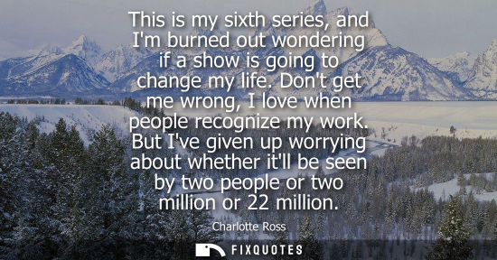 Small: This is my sixth series, and Im burned out wondering if a show is going to change my life. Dont get me 