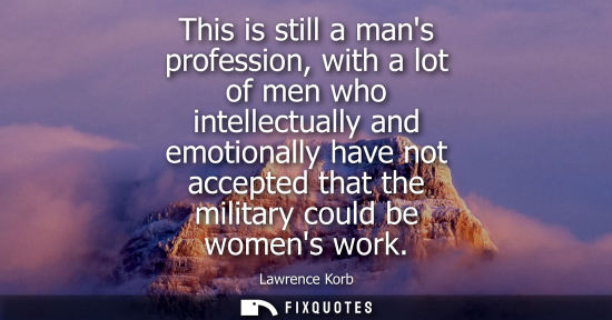 Small: This is still a mans profession, with a lot of men who intellectually and emotionally have not accepted