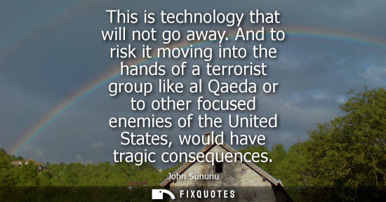 Small: John Sununu: This is technology that will not go away. And to risk it moving into the hands of a terrorist gro