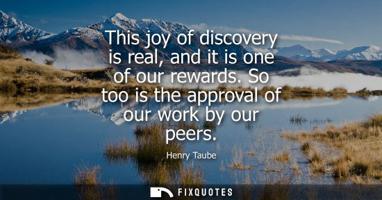 Small: This joy of discovery is real, and it is one of our rewards. So too is the approval of our work by our 