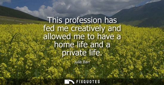 Small: This profession has fed me creatively and allowed me to have a home life and a private life
