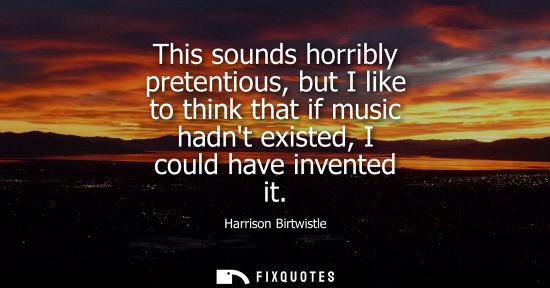 Small: This sounds horribly pretentious, but I like to think that if music hadnt existed, I could have invente