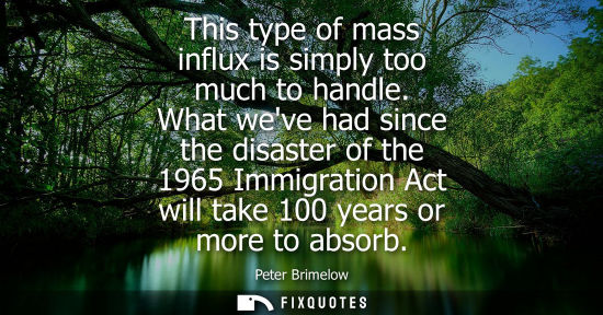 Small: This type of mass influx is simply too much to handle. What weve had since the disaster of the 1965 Imm