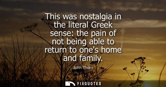 Small: John Thorn: This was nostalgia in the literal Greek sense: the pain of not being able to return to ones home a