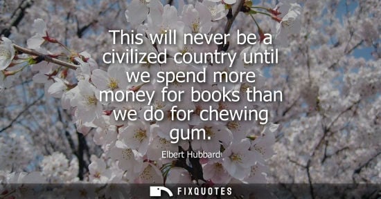 Small: This will never be a civilized country until we spend more money for books than we do for chewing gum - Elbert