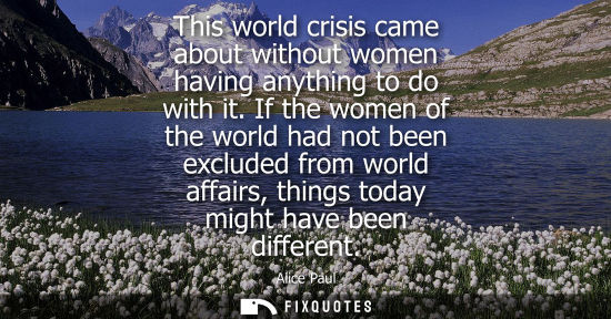 Small: This world crisis came about without women having anything to do with it. If the women of the world had