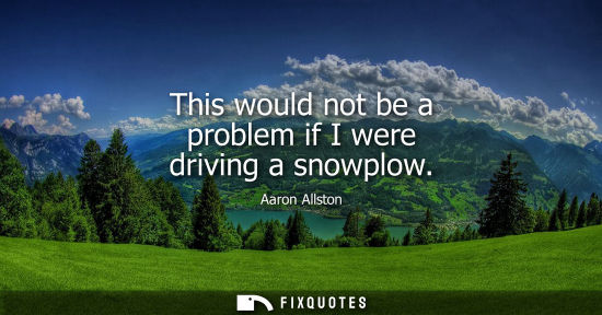 Small: This would not be a problem if I were driving a snowplow