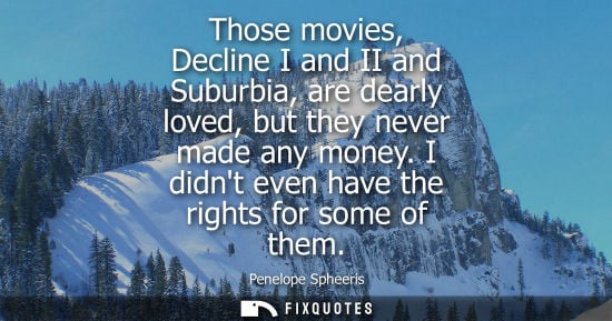 Small: Those movies, Decline I and II and Suburbia, are dearly loved, but they never made any money. I didnt e
