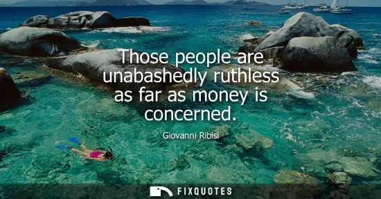 Small: Those people are unabashedly ruthless as far as money is concerned