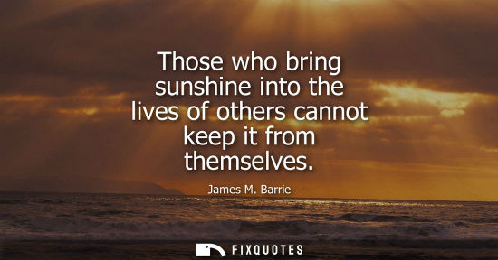 Small: Those who bring sunshine into the lives of others cannot keep it from themselves - James M. Barrie