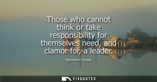 Small: Those who cannot think or take responsibility for themselves need, and clamor for, a leader - Hermann Hesse