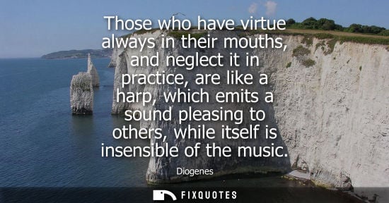 Small: Diogenes: Those who have virtue always in their mouths, and neglect it in practice, are like a harp, which emi