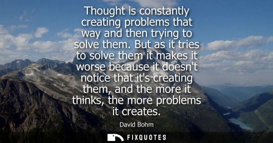Small: David Bohm: Thought is constantly creating problems that way and then trying to solve them. But as it tries to