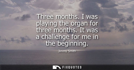 Small: Three months. I was playing the organ for three months. It was a challenge for me in the beginning