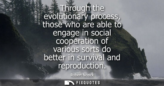 Small: Through the evolutionary process, those who are able to engage in social cooperation of various sorts do bette