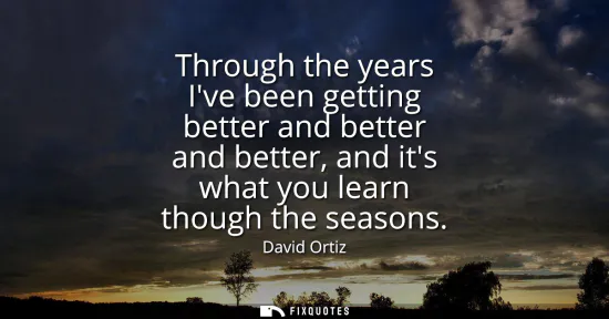 Small: Through the years Ive been getting better and better and better, and its what you learn though the seasons