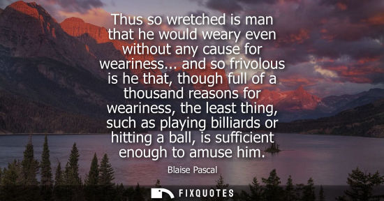 Small: Thus so wretched is man that he would weary even without any cause for weariness... and so frivolous is he tha