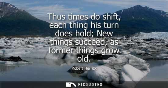 Small: Thus times do shift, each thing his turn does hold New things succeed, as former things grow old - Robert Herr