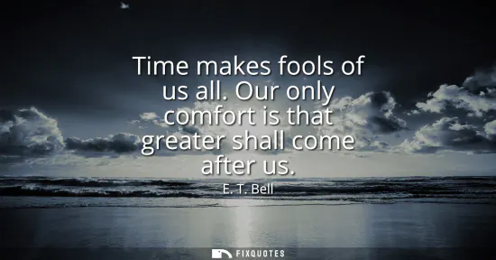 Small: Time makes fools of us all. Our only comfort is that greater shall come after us