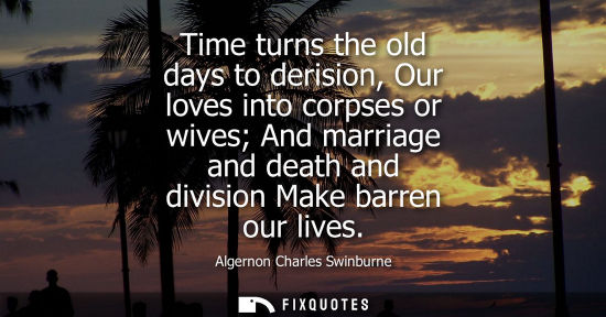 Small: Time turns the old days to derision, Our loves into corpses or wives And marriage and death and divisio