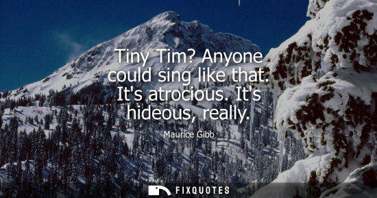 Small: Maurice Gibb: Tiny Tim? Anyone could sing like that. Its atrocious. Its hideous, really