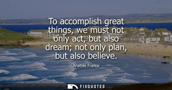 Small: Anatole France: To accomplish great things, we must not only act, but also dream not only plan, but also belie