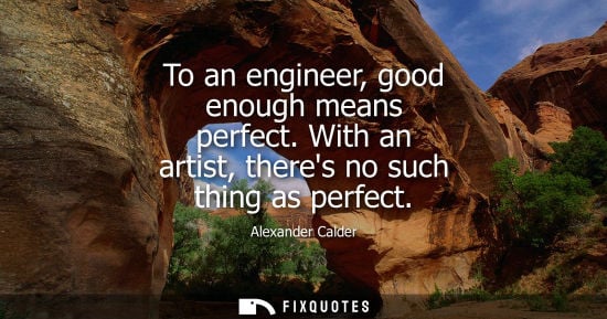 Small: To an engineer, good enough means perfect. With an artist, theres no such thing as perfect