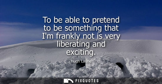 Small: To be able to pretend to be something that Im frankly not is very liberating and exciting