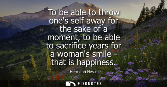 Small: To be able to throw ones self away for the sake of a moment, to be able to sacrifice years for a womans smile 