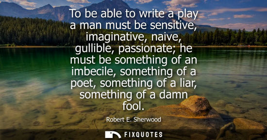 Small: To be able to write a play a man must be sensitive, imaginative, naive, gullible, passionate he must be
