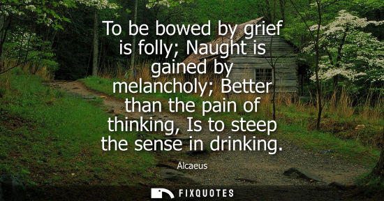 Small: Alcaeus: To be bowed by grief is folly Naught is gained by melancholy Better than the pain of thinking, Is to 