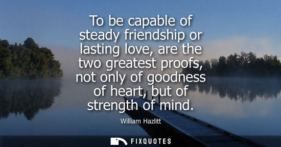 Small: To be capable of steady friendship or lasting love, are the two greatest proofs, not only of goodness of heart