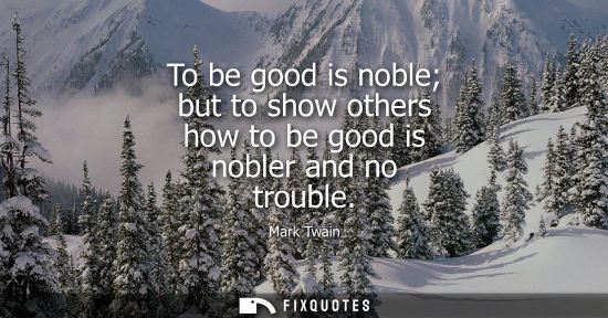 Small: To be good is noble but to show others how to be good is nobler and no trouble