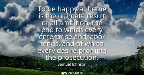 Small: To be happy at home is the ultimate result of all ambition, the end to which every enterprise and labor tends,