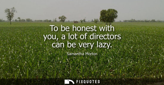 Small: To be honest with you, a lot of directors can be very lazy