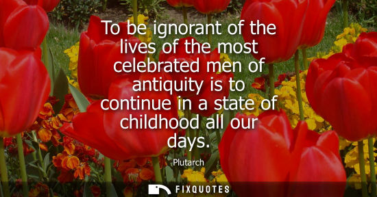 Small: To be ignorant of the lives of the most celebrated men of antiquity is to continue in a state of childhood all