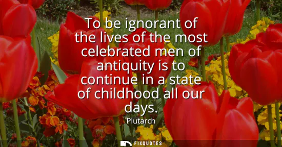 Small: To be ignorant of the lives of the most celebrated men of antiquity is to continue in a state of childhood all