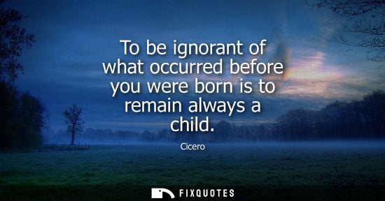Small: To be ignorant of what occurred before you were born is to remain always a child