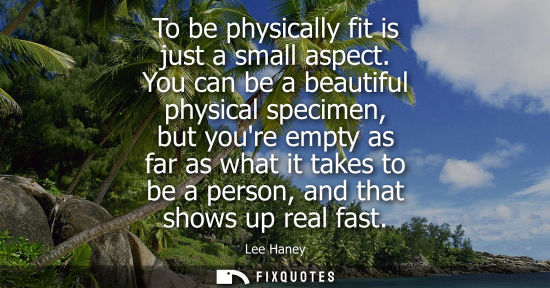 Small: To be physically fit is just a small aspect. You can be a beautiful physical specimen, but youre empty 
