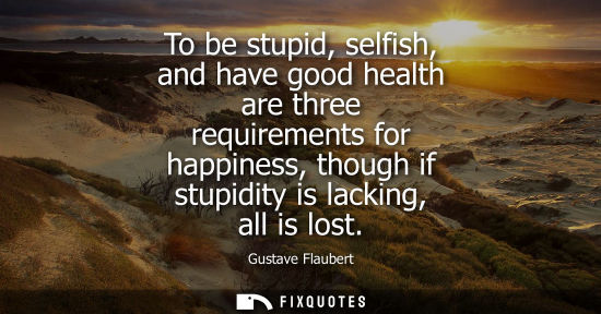 Small: To be stupid, selfish, and have good health are three requirements for happiness, though if stupidity i