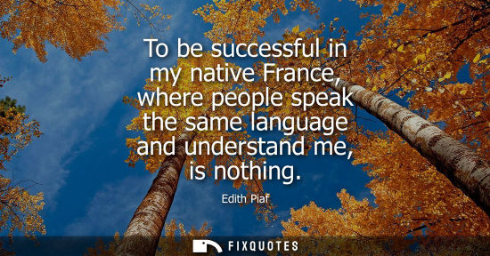 Small: To be successful in my native France, where people speak the same language and understand me, is nothin