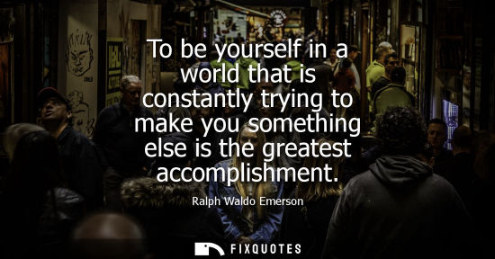 Small: To be yourself in a world that is constantly trying to make you something else is the greatest accomplishment
